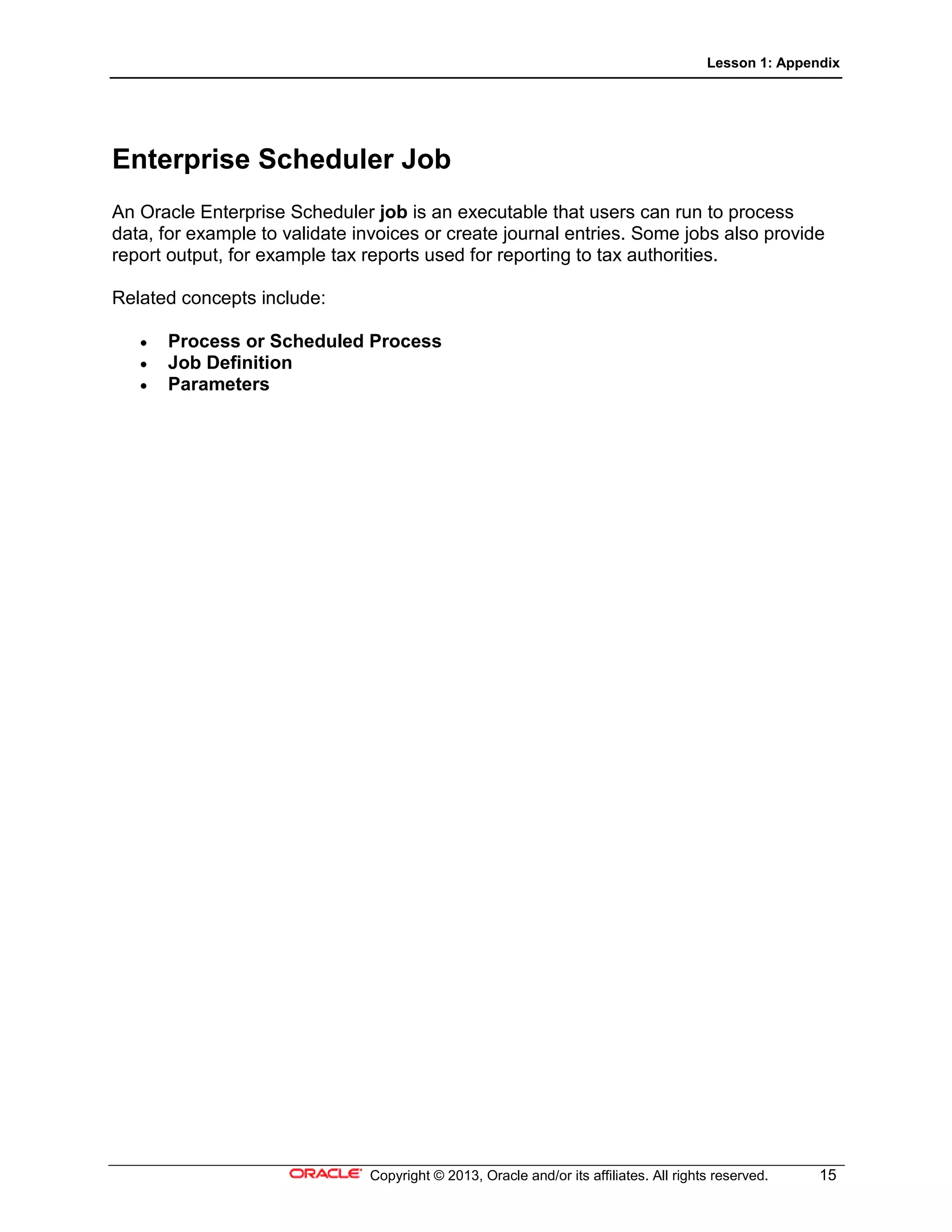Lesson 1: Appendix
Copyright © 2013, Oracle and/or its affiliates. All rights reserved. 15
Enterprise Scheduler Job
An Oracle Enterprise Scheduler job is an executable that users can run to process
data, for example to validate invoices or create journal entries. Some jobs also provide
report output, for example tax reports used for reporting to tax authorities.
Related concepts include:
• Process or Scheduled Process
• Job Definition
• Parameters
 