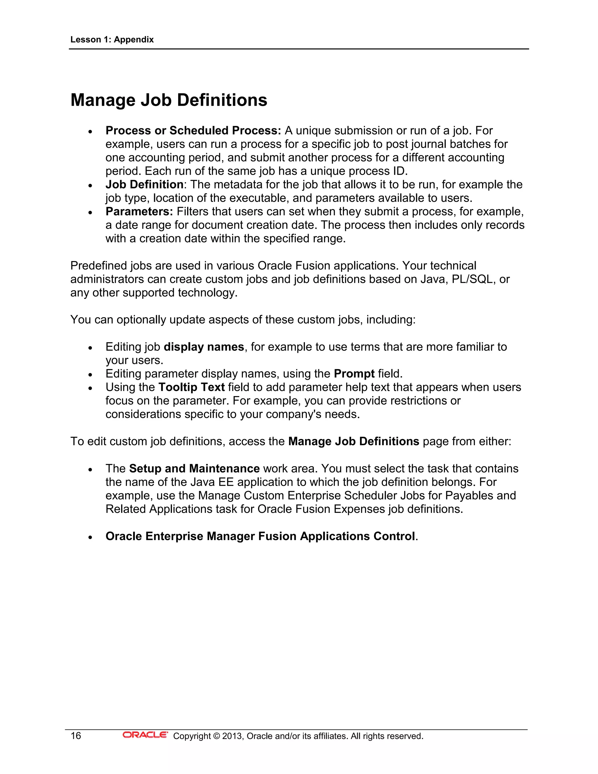 Lesson 1: Appendix
16 Copyright © 2013, Oracle and/or its affiliates. All rights reserved.
Manage Job Definitions
• Process or Scheduled Process: A unique submission or run of a job. For
example, users can run a process for a specific job to post journal batches for
one accounting period, and submit another process for a different accounting
period. Each run of the same job has a unique process ID.
• Job Definition: The metadata for the job that allows it to be run, for example the
job type, location of the executable, and parameters available to users.
• Parameters: Filters that users can set when they submit a process, for example,
a date range for document creation date. The process then includes only records
with a creation date within the specified range.
Predefined jobs are used in various Oracle Fusion applications. Your technical
administrators can create custom jobs and job definitions based on Java, PL/SQL, or
any other supported technology.
You can optionally update aspects of these custom jobs, including:
• Editing job display names, for example to use terms that are more familiar to
your users.
• Editing parameter display names, using the Prompt field.
• Using the Tooltip Text field to add parameter help text that appears when users
focus on the parameter. For example, you can provide restrictions or
considerations specific to your company's needs.
To edit custom job definitions, access the Manage Job Definitions page from either:
• The Setup and Maintenance work area. You must select the task that contains
the name of the Java EE application to which the job definition belongs. For
example, use the Manage Custom Enterprise Scheduler Jobs for Payables and
Related Applications task for Oracle Fusion Expenses job definitions.
• Oracle Enterprise Manager Fusion Applications Control.
 