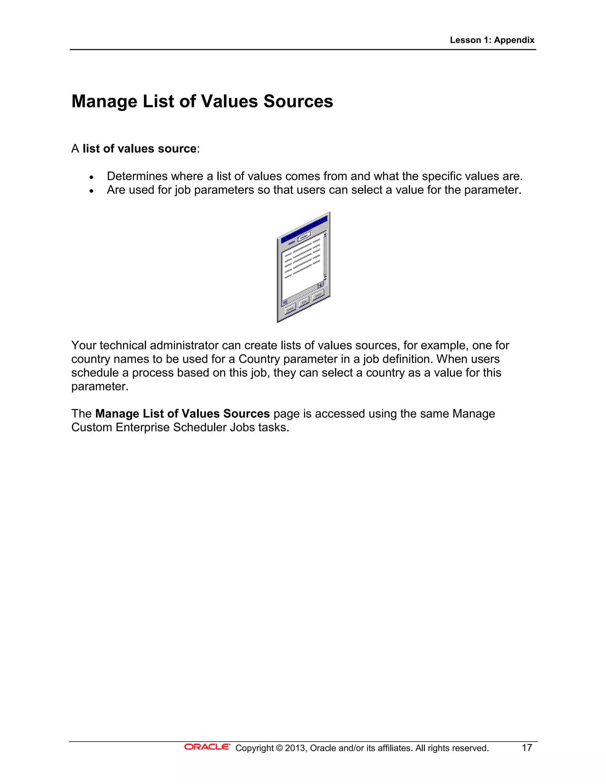 Lesson 1: Appendix
Copyright © 2013, Oracle and/or its affiliates. All rights reserved. 17
Manage List of Values Sources
A list of values source:
• Determines where a list of values comes from and what the specific values are.
• Are used for job parameters so that users can select a value for the parameter.
Your technical administrator can create lists of values sources, for example, one for
country names to be used for a Country parameter in a job definition. When users
schedule a process based on this job, they can select a country as a value for this
parameter.
The Manage List of Values Sources page is accessed using the same Manage
Custom Enterprise Scheduler Jobs tasks.
 