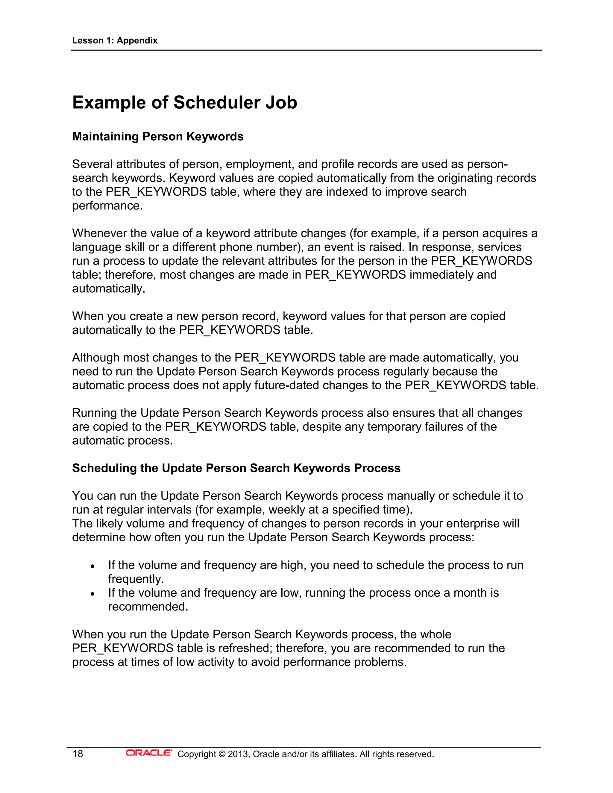 Lesson 1: Appendix
18 Copyright © 2013, Oracle and/or its affiliates. All rights reserved.
Example of Scheduler Job
Maintaining Person Keywords
Several attributes of person, employment, and profile records are used as person-
search keywords. Keyword values are copied automatically from the originating records
to the PER_KEYWORDS table, where they are indexed to improve search
performance.
Whenever the value of a keyword attribute changes (for example, if a person acquires a
language skill or a different phone number), an event is raised. In response, services
run a process to update the relevant attributes for the person in the PER_KEYWORDS
table; therefore, most changes are made in PER_KEYWORDS immediately and
automatically.
When you create a new person record, keyword values for that person are copied
automatically to the PER_KEYWORDS table.
Although most changes to the PER_KEYWORDS table are made automatically, you
need to run the Update Person Search Keywords process regularly because the
automatic process does not apply future-dated changes to the PER_KEYWORDS table.
Running the Update Person Search Keywords process also ensures that all changes
are copied to the PER_KEYWORDS table, despite any temporary failures of the
automatic process.
Scheduling the Update Person Search Keywords Process
You can run the Update Person Search Keywords process manually or schedule it to
run at regular intervals (for example, weekly at a specified time).
The likely volume and frequency of changes to person records in your enterprise will
determine how often you run the Update Person Search Keywords process:
• If the volume and frequency are high, you need to schedule the process to run
frequently.
• If the volume and frequency are low, running the process once a month is
recommended.
When you run the Update Person Search Keywords process, the whole
PER_KEYWORDS table is refreshed; therefore, you are recommended to run the
process at times of low activity to avoid performance problems.
 