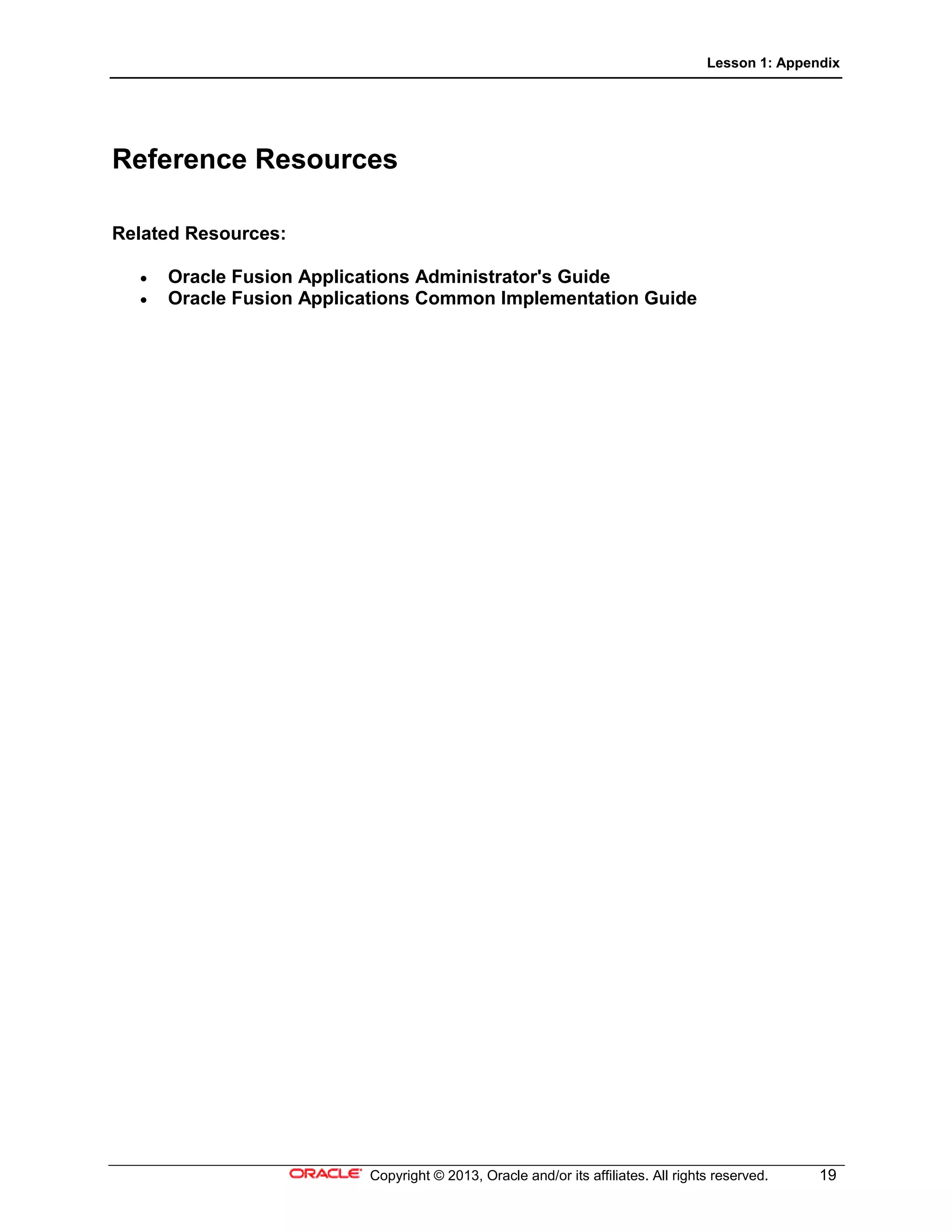Lesson 1: Appendix
Copyright © 2013, Oracle and/or its affiliates. All rights reserved. 19
Reference Resources
Related Resources:
• Oracle Fusion Applications Administrator's Guide
• Oracle Fusion Applications Common Implementation Guide
 