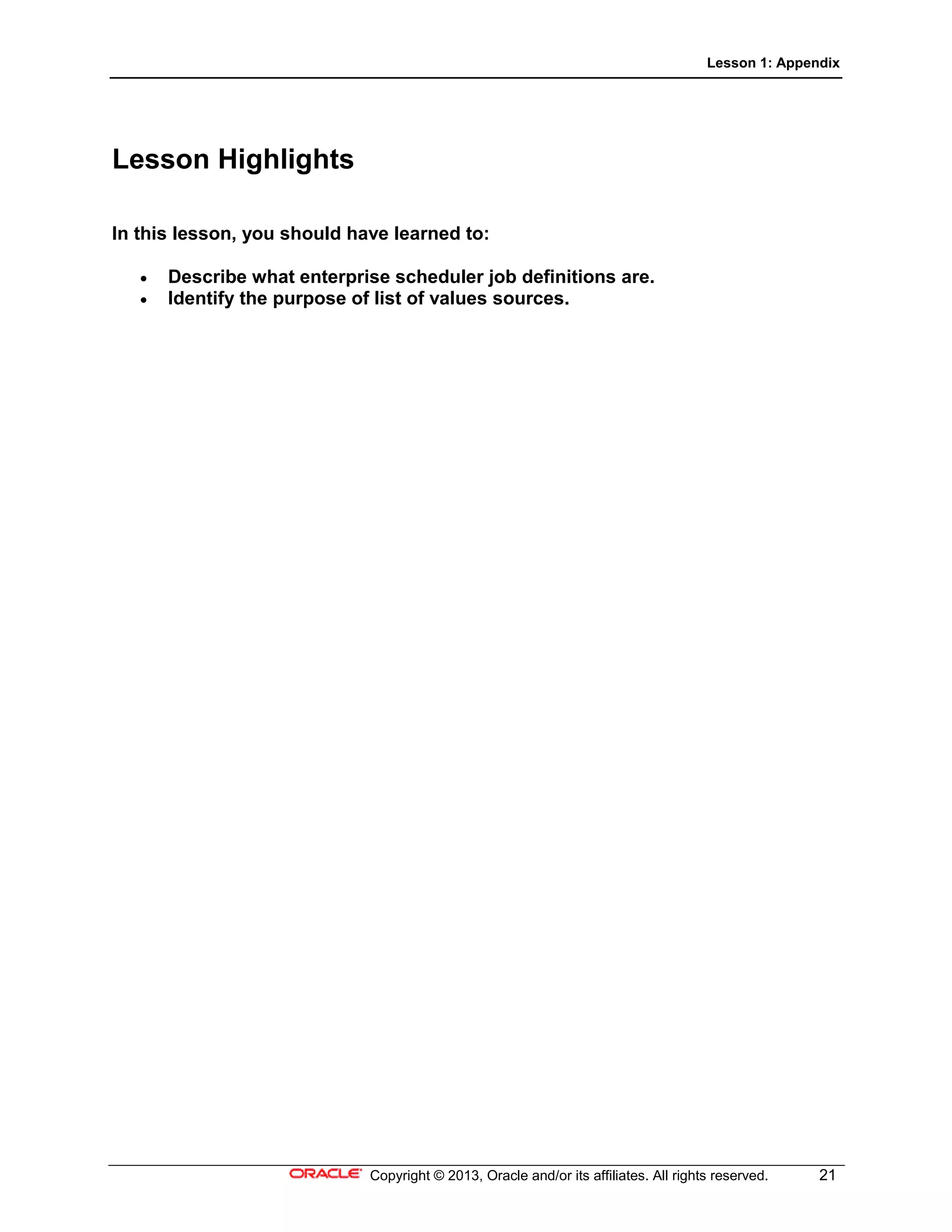 Lesson 1: Appendix
Copyright © 2013, Oracle and/or its affiliates. All rights reserved. 21
Lesson Highlights
In this lesson, you should have learned to:
• Describe what enterprise scheduler job definitions are.
• Identify the purpose of list of values sources.
 