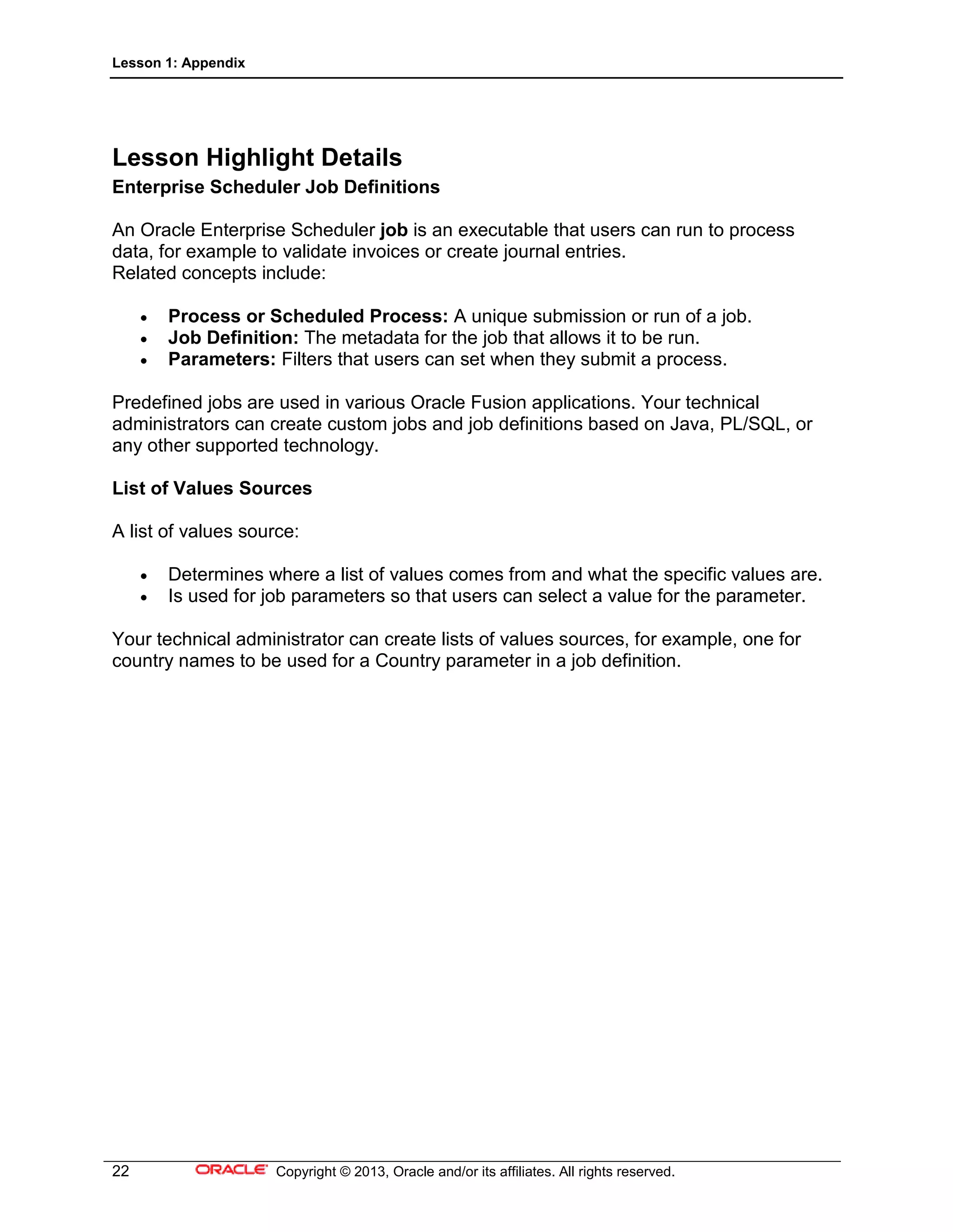 Lesson 1: Appendix
22 Copyright © 2013, Oracle and/or its affiliates. All rights reserved.
Lesson Highlight Details
Enterprise Scheduler Job Definitions
An Oracle Enterprise Scheduler job is an executable that users can run to process
data, for example to validate invoices or create journal entries.
Related concepts include:
• Process or Scheduled Process: A unique submission or run of a job.
• Job Definition: The metadata for the job that allows it to be run.
• Parameters: Filters that users can set when they submit a process.
Predefined jobs are used in various Oracle Fusion applications. Your technical
administrators can create custom jobs and job definitions based on Java, PL/SQL, or
any other supported technology.
List of Values Sources
A list of values source:
• Determines where a list of values comes from and what the specific values are.
• Is used for job parameters so that users can select a value for the parameter.
Your technical administrator can create lists of values sources, for example, one for
country names to be used for a Country parameter in a job definition.
 