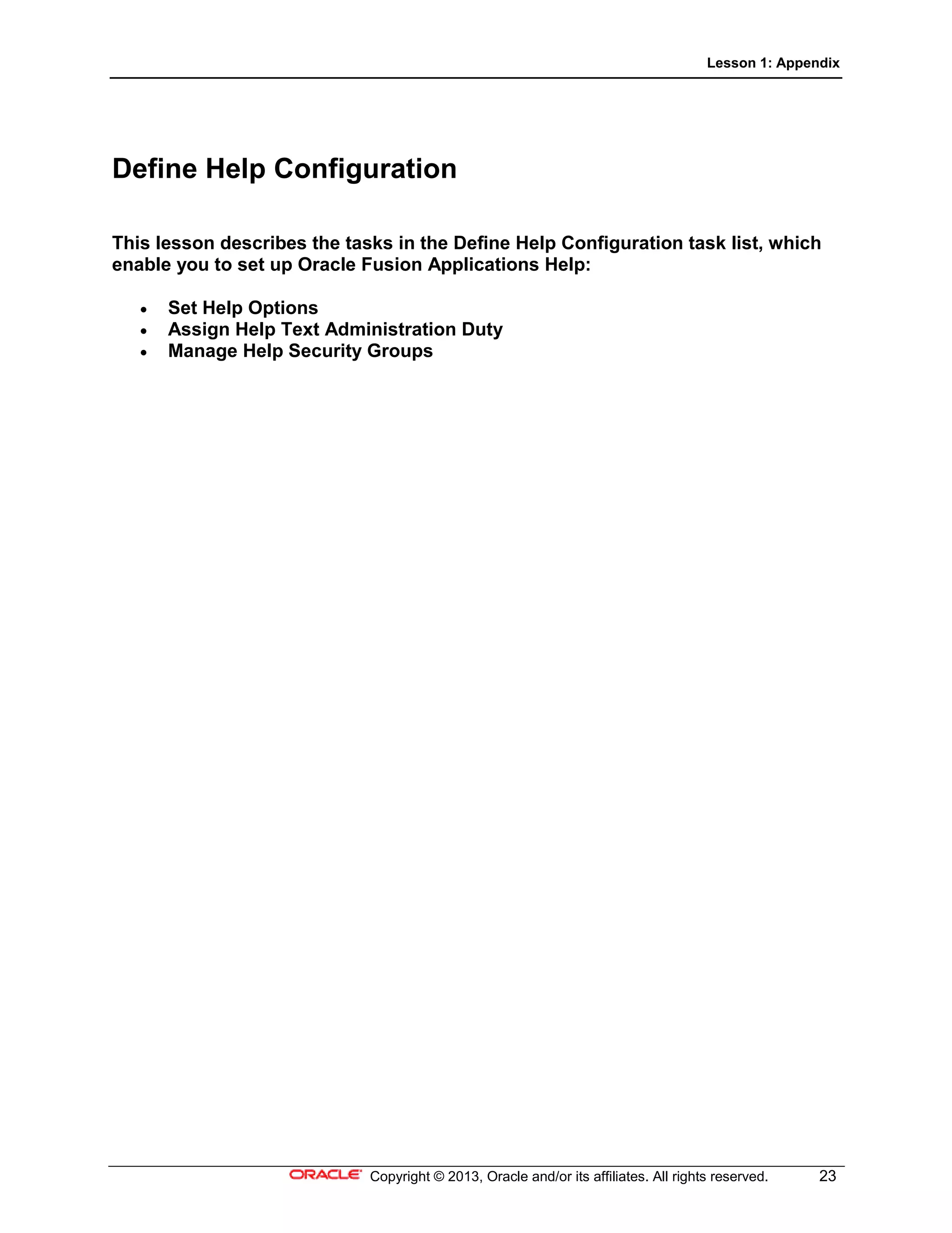 Lesson 1: Appendix
Copyright © 2013, Oracle and/or its affiliates. All rights reserved. 23
Define Help Configuration
This lesson describes the tasks in the Define Help Configuration task list, which
enable you to set up Oracle Fusion Applications Help:
• Set Help Options
• Assign Help Text Administration Duty
• Manage Help Security Groups
 
