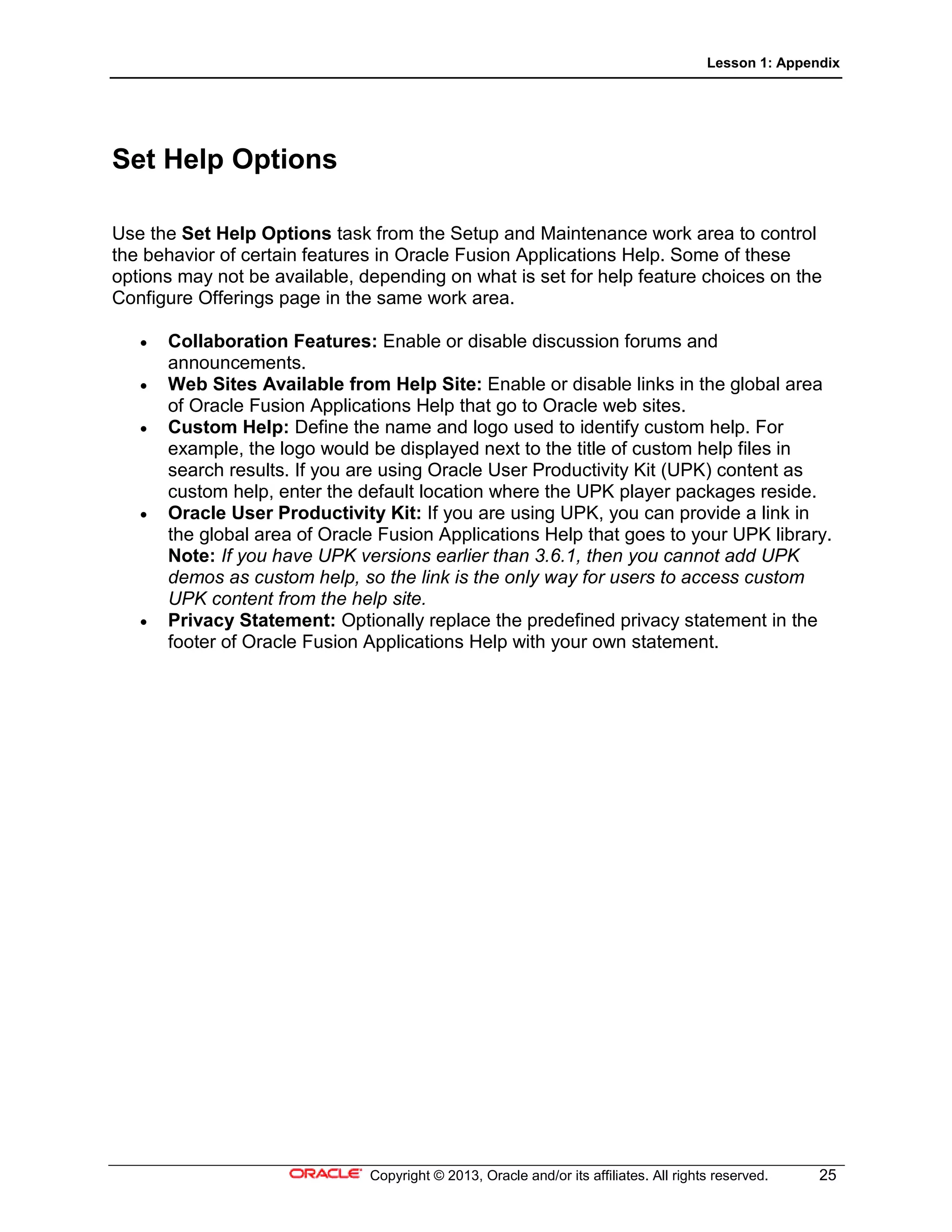 Lesson 1: Appendix
Copyright © 2013, Oracle and/or its affiliates. All rights reserved. 25
Set Help Options
Use the Set Help Options task from the Setup and Maintenance work area to control
the behavior of certain features in Oracle Fusion Applications Help. Some of these
options may not be available, depending on what is set for help feature choices on the
Configure Offerings page in the same work area.
• Collaboration Features: Enable or disable discussion forums and
announcements.
• Web Sites Available from Help Site: Enable or disable links in the global area
of Oracle Fusion Applications Help that go to Oracle web sites.
• Custom Help: Define the name and logo used to identify custom help. For
example, the logo would be displayed next to the title of custom help files in
search results. If you are using Oracle User Productivity Kit (UPK) content as
custom help, enter the default location where the UPK player packages reside.
• Oracle User Productivity Kit: If you are using UPK, you can provide a link in
the global area of Oracle Fusion Applications Help that goes to your UPK library.
Note: If you have UPK versions earlier than 3.6.1, then you cannot add UPK
demos as custom help, so the link is the only way for users to access custom
UPK content from the help site.
• Privacy Statement: Optionally replace the predefined privacy statement in the
footer of Oracle Fusion Applications Help with your own statement.
 