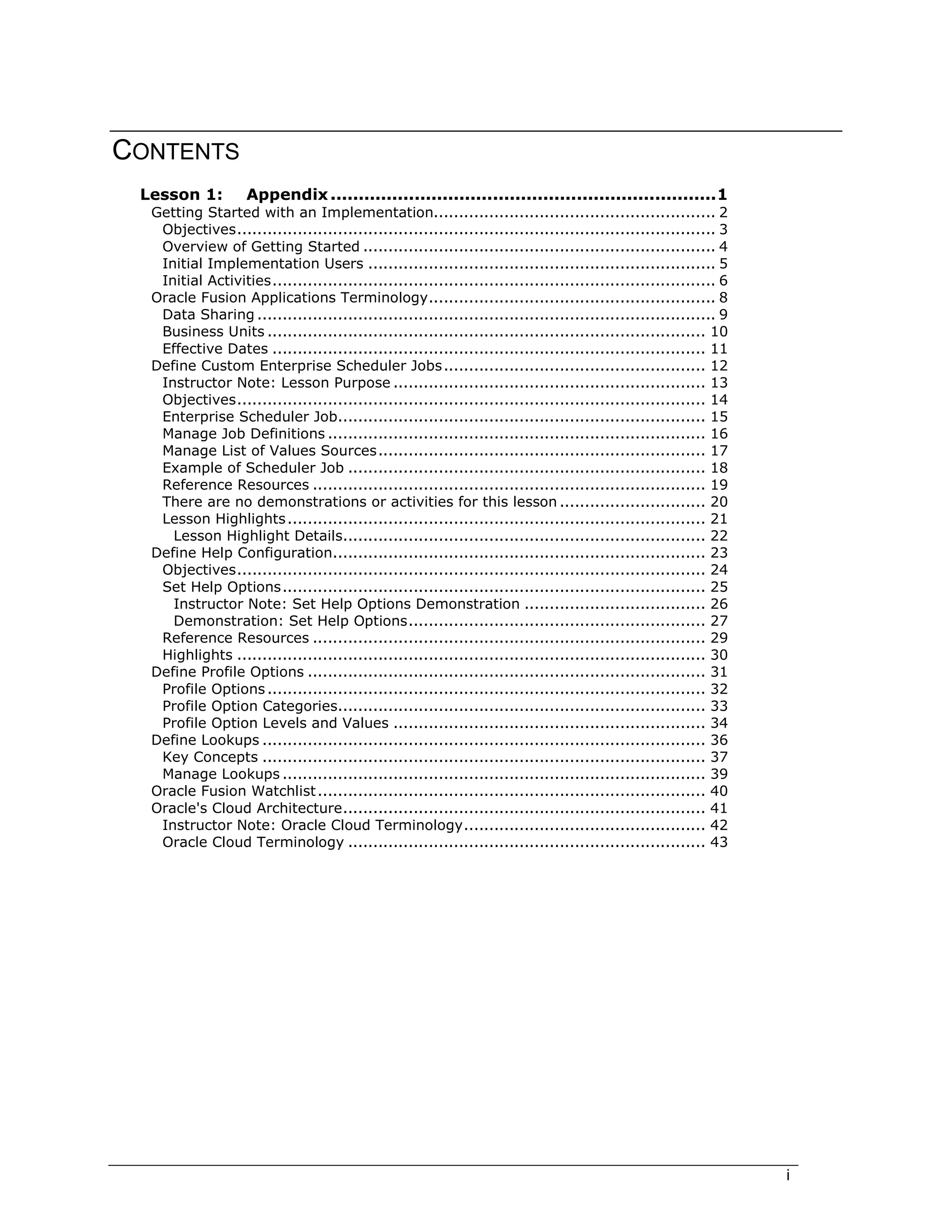 i
CONTENTS
Lesson 1: Appendix .....................................................................1
Getting Started with an Implementation........................................................ 2
Objectives............................................................................................... 3
Overview of Getting Started ...................................................................... 4
Initial Implementation Users ..................................................................... 5
Initial Activities........................................................................................ 6
Oracle Fusion Applications Terminology......................................................... 8
Data Sharing ........................................................................................... 9
Business Units ....................................................................................... 10
Effective Dates ...................................................................................... 11
Define Custom Enterprise Scheduler Jobs.................................................... 12
Instructor Note: Lesson Purpose .............................................................. 13
Objectives............................................................................................. 14
Enterprise Scheduler Job......................................................................... 15
Manage Job Definitions ........................................................................... 16
Manage List of Values Sources................................................................. 17
Example of Scheduler Job ....................................................................... 18
Reference Resources .............................................................................. 19
There are no demonstrations or activities for this lesson ............................. 20
Lesson Highlights................................................................................... 21
Lesson Highlight Details........................................................................ 22
Define Help Configuration.......................................................................... 23
Objectives............................................................................................. 24
Set Help Options.................................................................................... 25
Instructor Note: Set Help Options Demonstration .................................... 26
Demonstration: Set Help Options........................................................... 27
Reference Resources .............................................................................. 29
Highlights ............................................................................................. 30
Define Profile Options ............................................................................... 31
Profile Options....................................................................................... 32
Profile Option Categories......................................................................... 33
Profile Option Levels and Values .............................................................. 34
Define Lookups ........................................................................................ 36
Key Concepts ........................................................................................ 37
Manage Lookups .................................................................................... 39
Oracle Fusion Watchlist............................................................................. 40
Oracle's Cloud Architecture........................................................................ 41
Instructor Note: Oracle Cloud Terminology................................................ 42
Oracle Cloud Terminology ....................................................................... 43
 