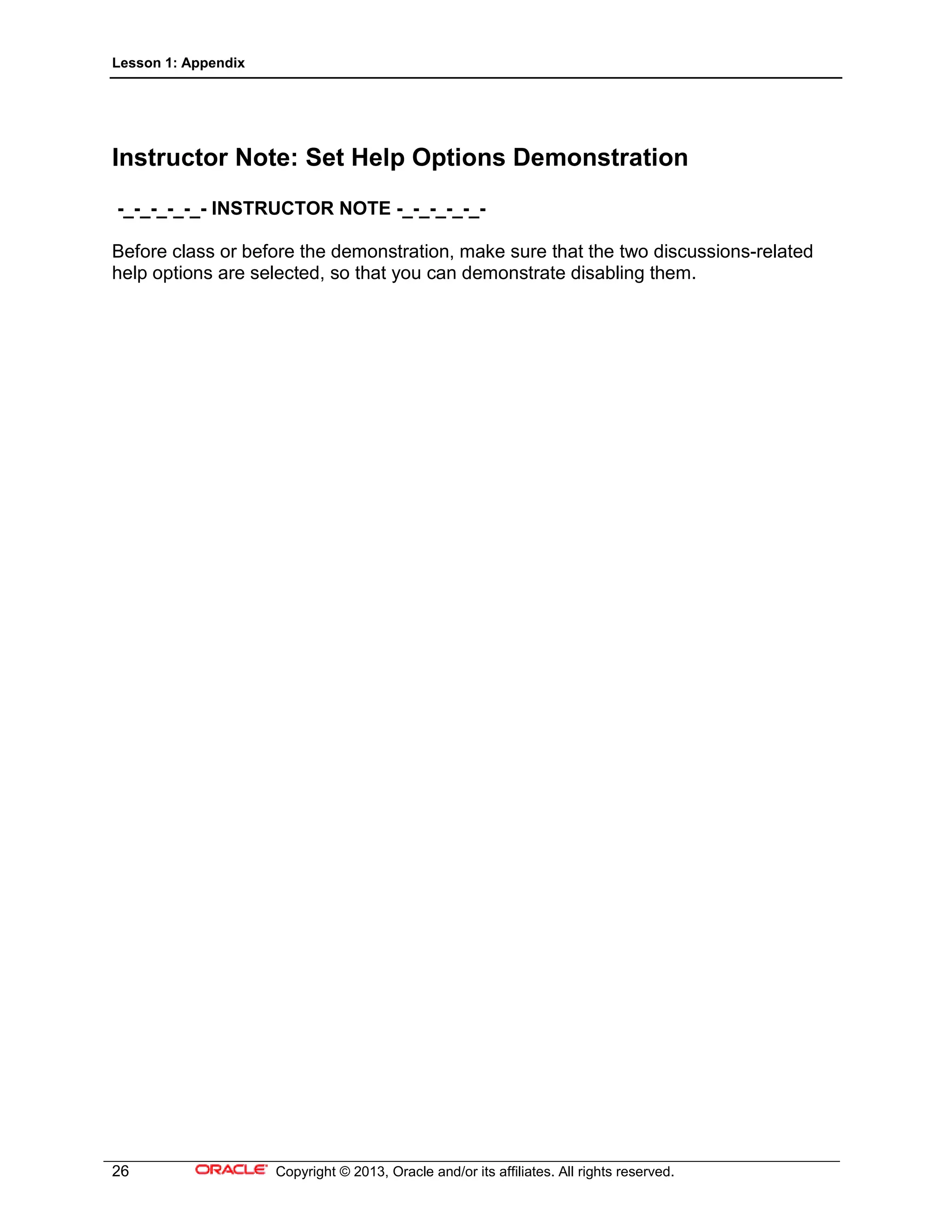Lesson 1: Appendix
26 Copyright © 2013, Oracle and/or its affiliates. All rights reserved.
Instructor Note: Set Help Options Demonstration
-_-_-_-_-_- INSTRUCTOR NOTE -_-_-_-_-_-
Before class or before the demonstration, make sure that the two discussions-related
help options are selected, so that you can demonstrate disabling them.
 
