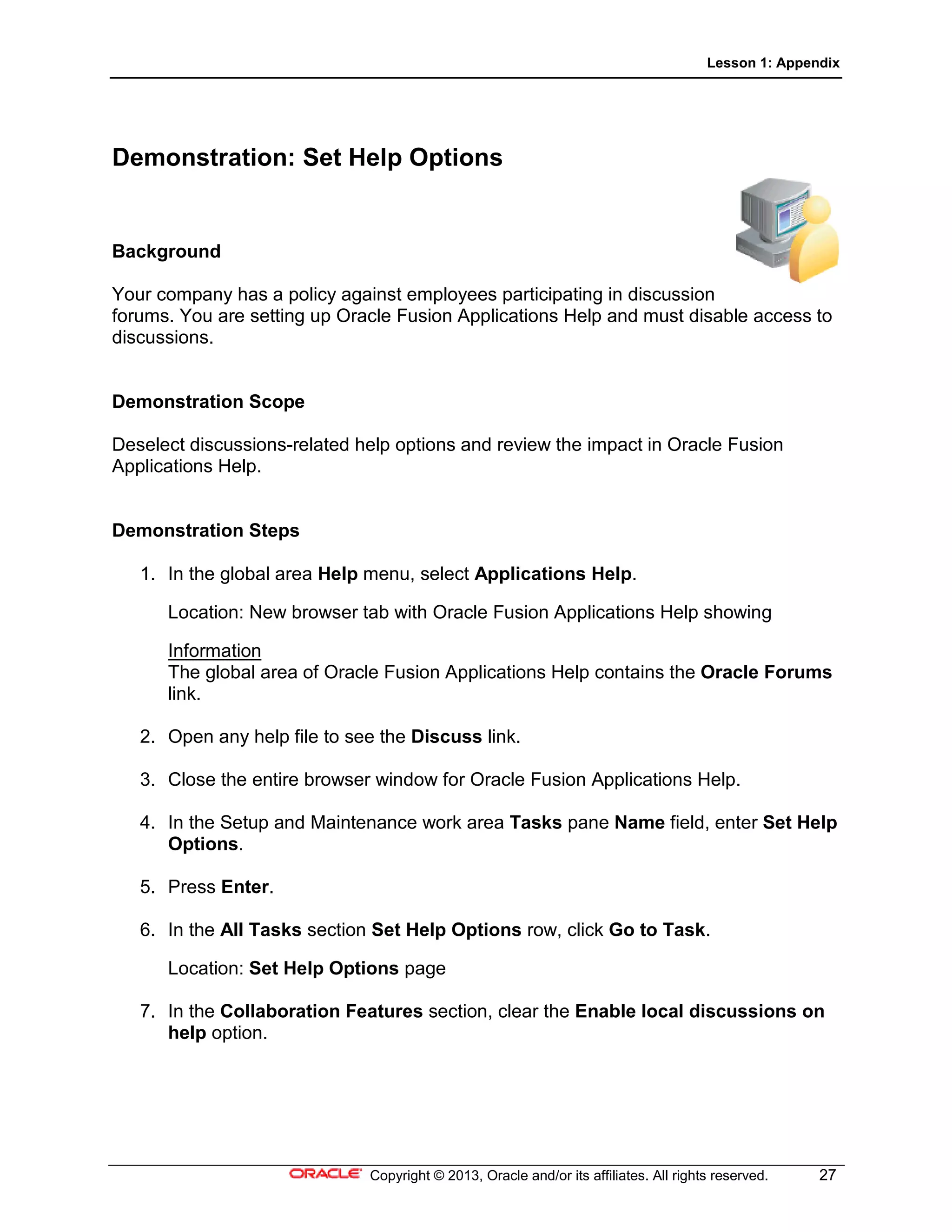 Lesson 1: Appendix
Copyright © 2013, Oracle and/or its affiliates. All rights reserved. 27
Demonstration: Set Help Options
Background
Your company has a policy against employees participating in discussion
forums. You are setting up Oracle Fusion Applications Help and must disable access to
discussions.
Demonstration Scope
Deselect discussions-related help options and review the impact in Oracle Fusion
Applications Help.
Demonstration Steps
1. In the global area Help menu, select Applications Help.
Location: New browser tab with Oracle Fusion Applications Help showing
Information
The global area of Oracle Fusion Applications Help contains the Oracle Forums
link.
2. Open any help file to see the Discuss link.
3. Close the entire browser window for Oracle Fusion Applications Help.
4. In the Setup and Maintenance work area Tasks pane Name field, enter Set Help
Options.
5. Press Enter.
6. In the All Tasks section Set Help Options row, click Go to Task.
Location: Set Help Options page
7. In the Collaboration Features section, clear the Enable local discussions on
help option.
 