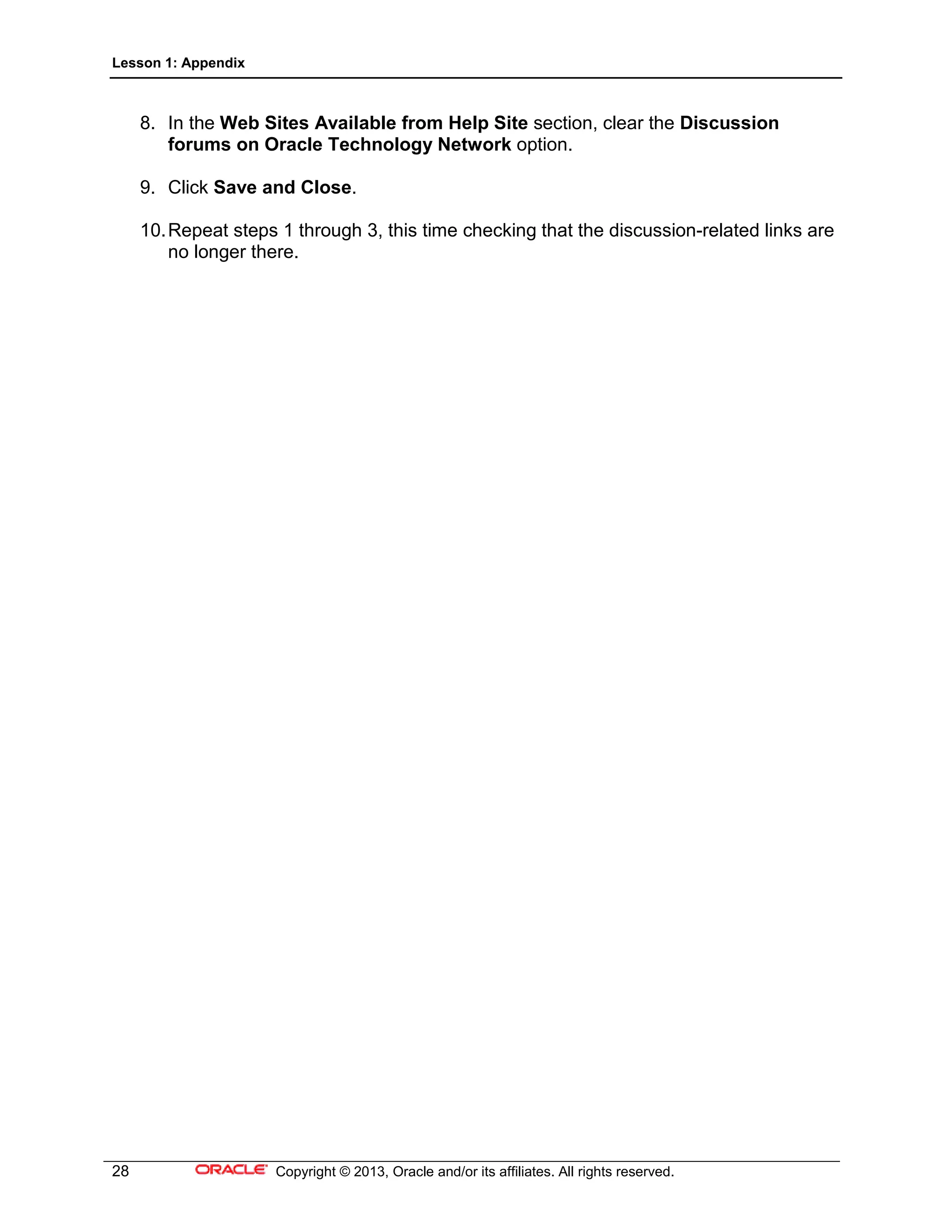 Lesson 1: Appendix
28 Copyright © 2013, Oracle and/or its affiliates. All rights reserved.
8. In the Web Sites Available from Help Site section, clear the Discussion
forums on Oracle Technology Network option.
9. Click Save and Close.
10.Repeat steps 1 through 3, this time checking that the discussion-related links are
no longer there.
 