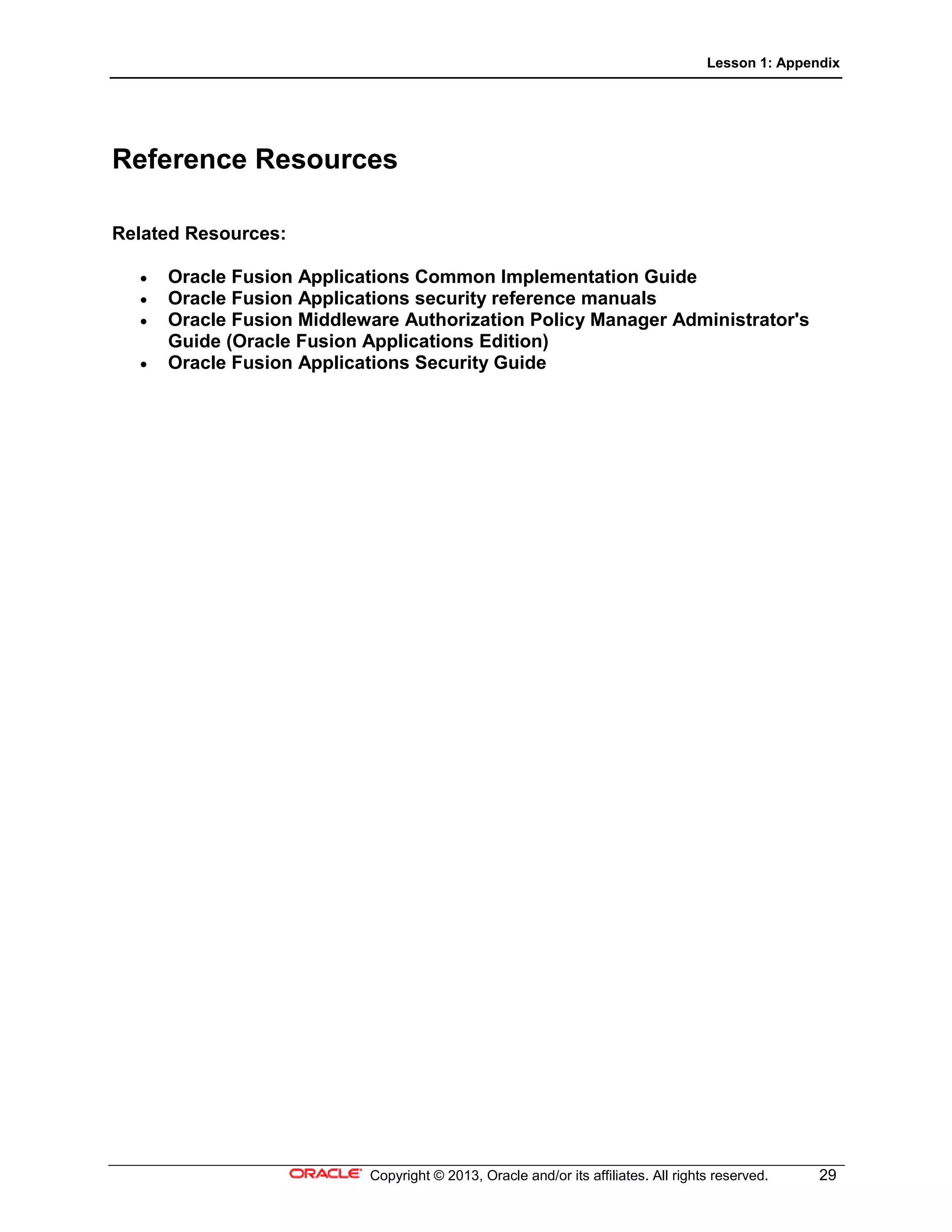 Lesson 1: Appendix
Copyright © 2013, Oracle and/or its affiliates. All rights reserved. 29
Reference Resources
Related Resources:
• Oracle Fusion Applications Common Implementation Guide
• Oracle Fusion Applications security reference manuals
• Oracle Fusion Middleware Authorization Policy Manager Administrator's
Guide (Oracle Fusion Applications Edition)
• Oracle Fusion Applications Security Guide
 