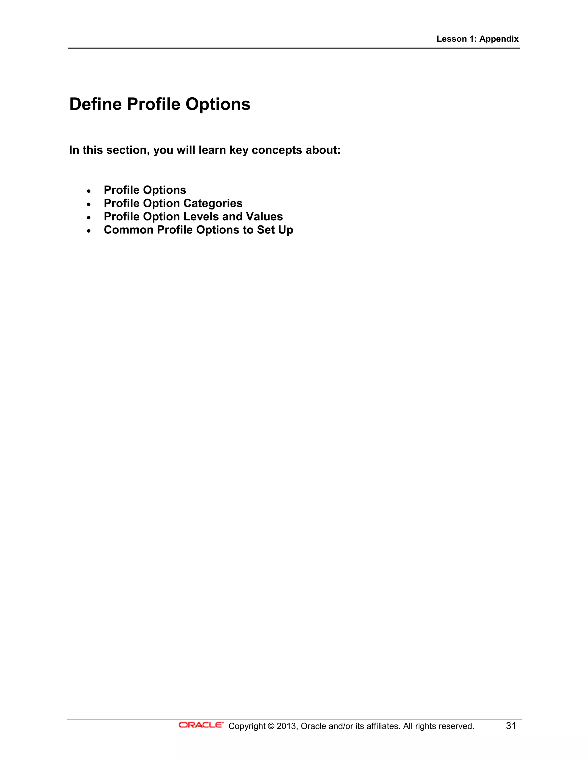 Lesson 1: Appendix
Copyright © 2013, Oracle and/or its affiliates. All rights reserved. 31
Define Profile Options
In this section, you will learn key concepts about:
• Profile Options
• Profile Option Categories
• Profile Option Levels and Values
• Common Profile Options to Set Up
 