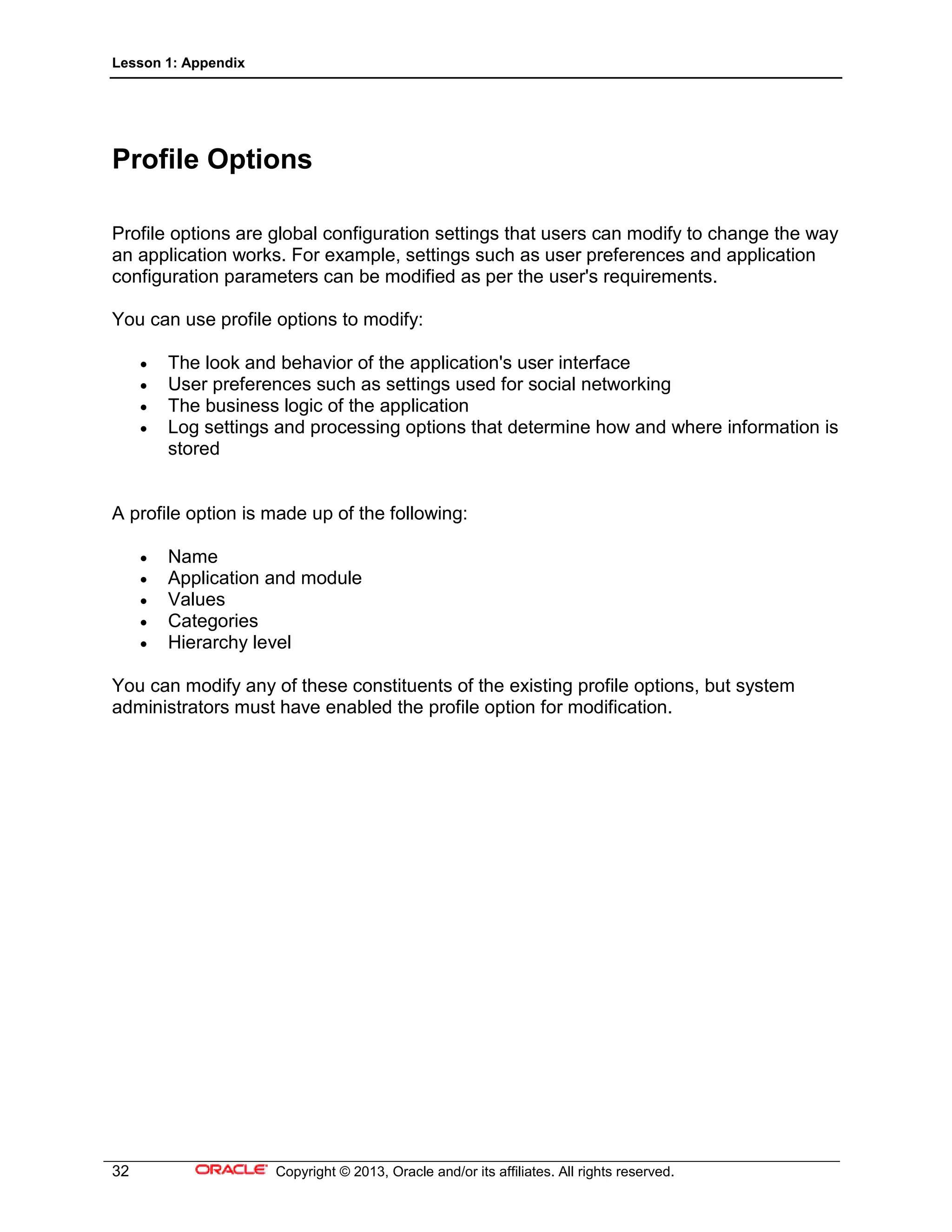 Lesson 1: Appendix
32 Copyright © 2013, Oracle and/or its affiliates. All rights reserved.
Profile Options
Profile options are global configuration settings that users can modify to change the way
an application works. For example, settings such as user preferences and application
configuration parameters can be modified as per the user's requirements.
You can use profile options to modify:
• The look and behavior of the application's user interface
• User preferences such as settings used for social networking
• The business logic of the application
• Log settings and processing options that determine how and where information is
stored
A profile option is made up of the following:
• Name
• Application and module
• Values
• Categories
• Hierarchy level
You can modify any of these constituents of the existing profile options, but system
administrators must have enabled the profile option for modification.
 