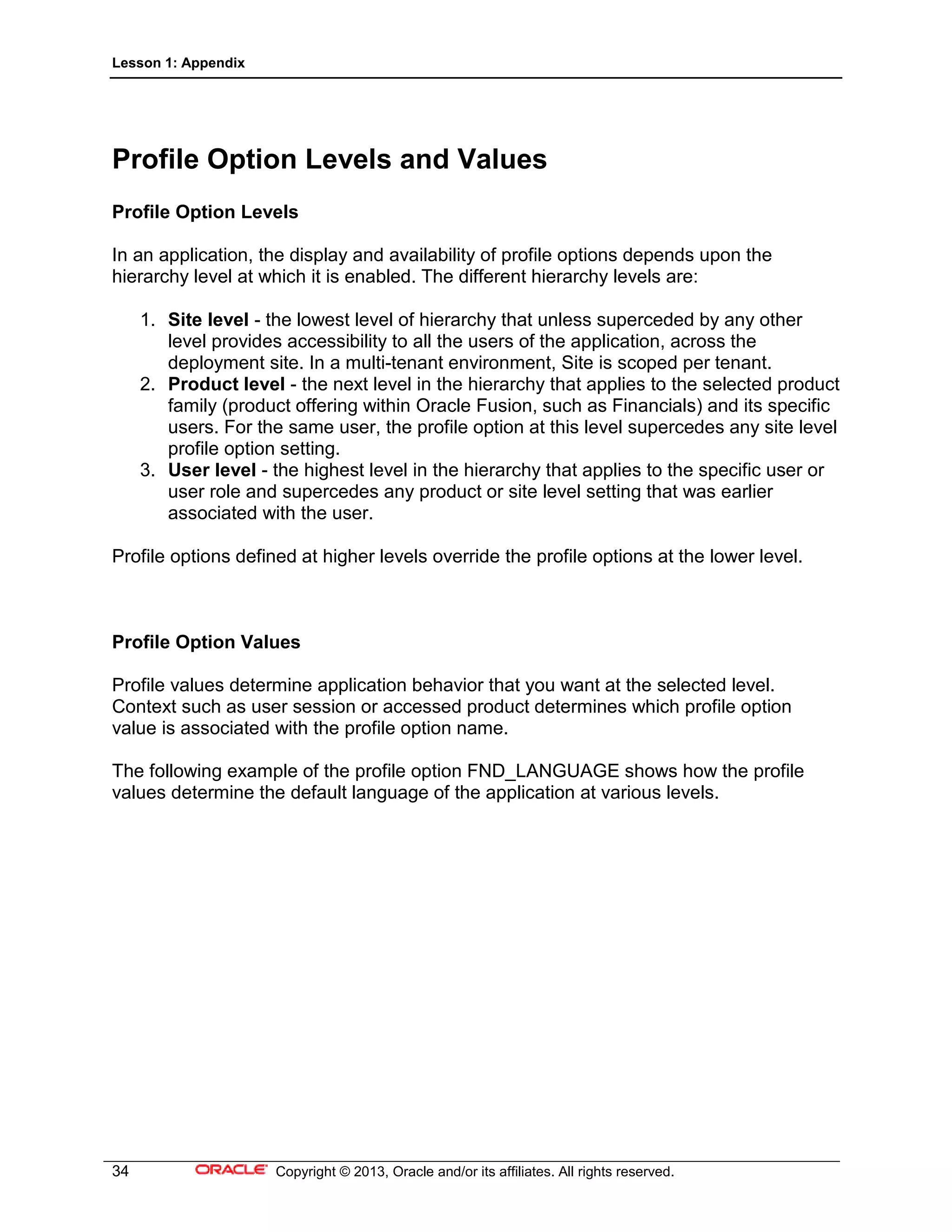 Lesson 1: Appendix
34 Copyright © 2013, Oracle and/or its affiliates. All rights reserved.
Profile Option Levels and Values
Profile Option Levels
In an application, the display and availability of profile options depends upon the
hierarchy level at which it is enabled. The different hierarchy levels are:
1. Site level - the lowest level of hierarchy that unless superceded by any other
level provides accessibility to all the users of the application, across the
deployment site. In a multi-tenant environment, Site is scoped per tenant.
2. Product level - the next level in the hierarchy that applies to the selected product
family (product offering within Oracle Fusion, such as Financials) and its specific
users. For the same user, the profile option at this level supercedes any site level
profile option setting.
3. User level - the highest level in the hierarchy that applies to the specific user or
user role and supercedes any product or site level setting that was earlier
associated with the user.
Profile options defined at higher levels override the profile options at the lower level.
Profile Option Values
Profile values determine application behavior that you want at the selected level.
Context such as user session or accessed product determines which profile option
value is associated with the profile option name.
The following example of the profile option FND_LANGUAGE shows how the profile
values determine the default language of the application at various levels.
 