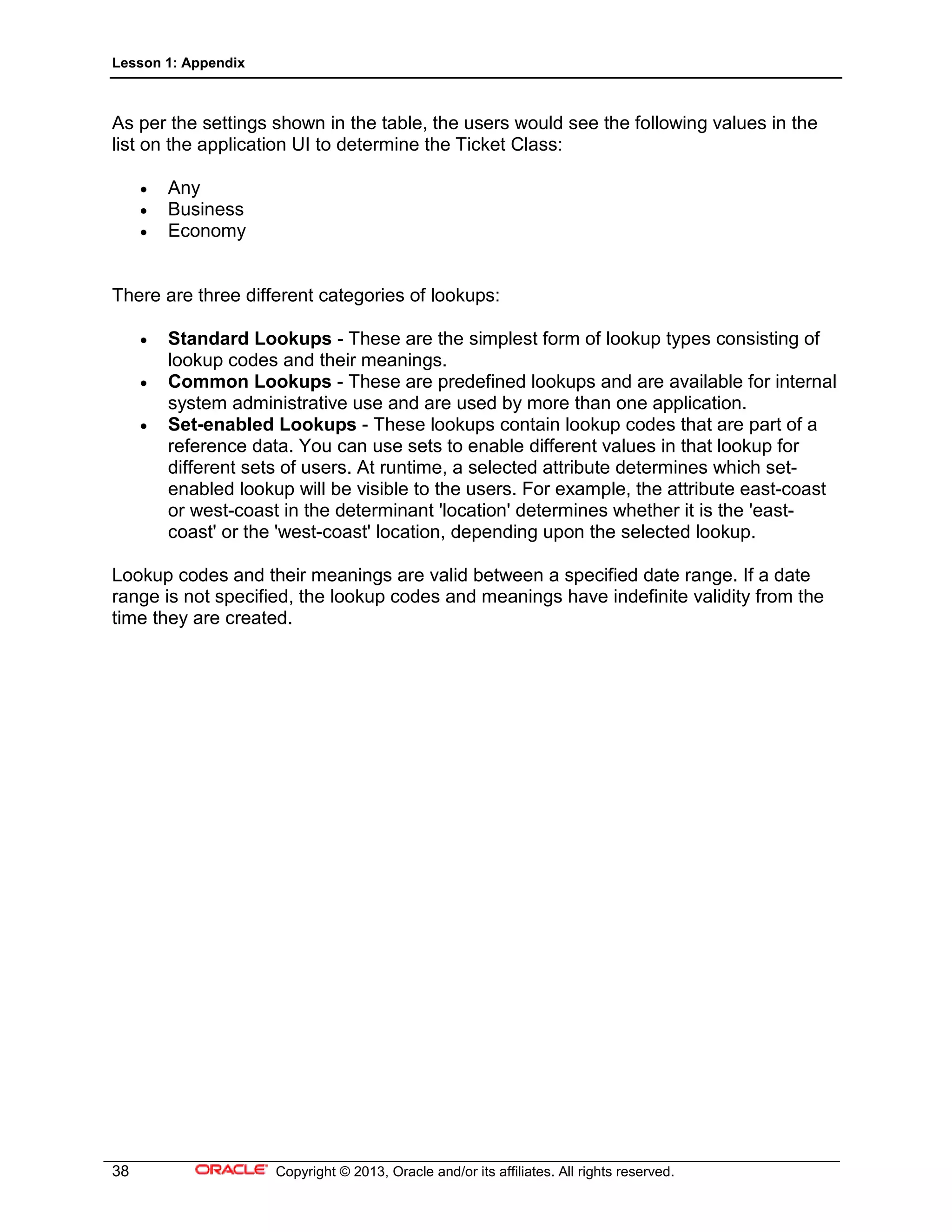 Lesson 1: Appendix
38 Copyright © 2013, Oracle and/or its affiliates. All rights reserved.
As per the settings shown in the table, the users would see the following values in the
list on the application UI to determine the Ticket Class:
• Any
• Business
• Economy
There are three different categories of lookups:
• Standard Lookups - These are the simplest form of lookup types consisting of
lookup codes and their meanings.
• Common Lookups - These are predefined lookups and are available for internal
system administrative use and are used by more than one application.
• Set-enabled Lookups - These lookups contain lookup codes that are part of a
reference data. You can use sets to enable different values in that lookup for
different sets of users. At runtime, a selected attribute determines which set-
enabled lookup will be visible to the users. For example, the attribute east-coast
or west-coast in the determinant 'location' determines whether it is the 'east-
coast' or the 'west-coast' location, depending upon the selected lookup.
Lookup codes and their meanings are valid between a specified date range. If a date
range is not specified, the lookup codes and meanings have indefinite validity from the
time they are created.
 