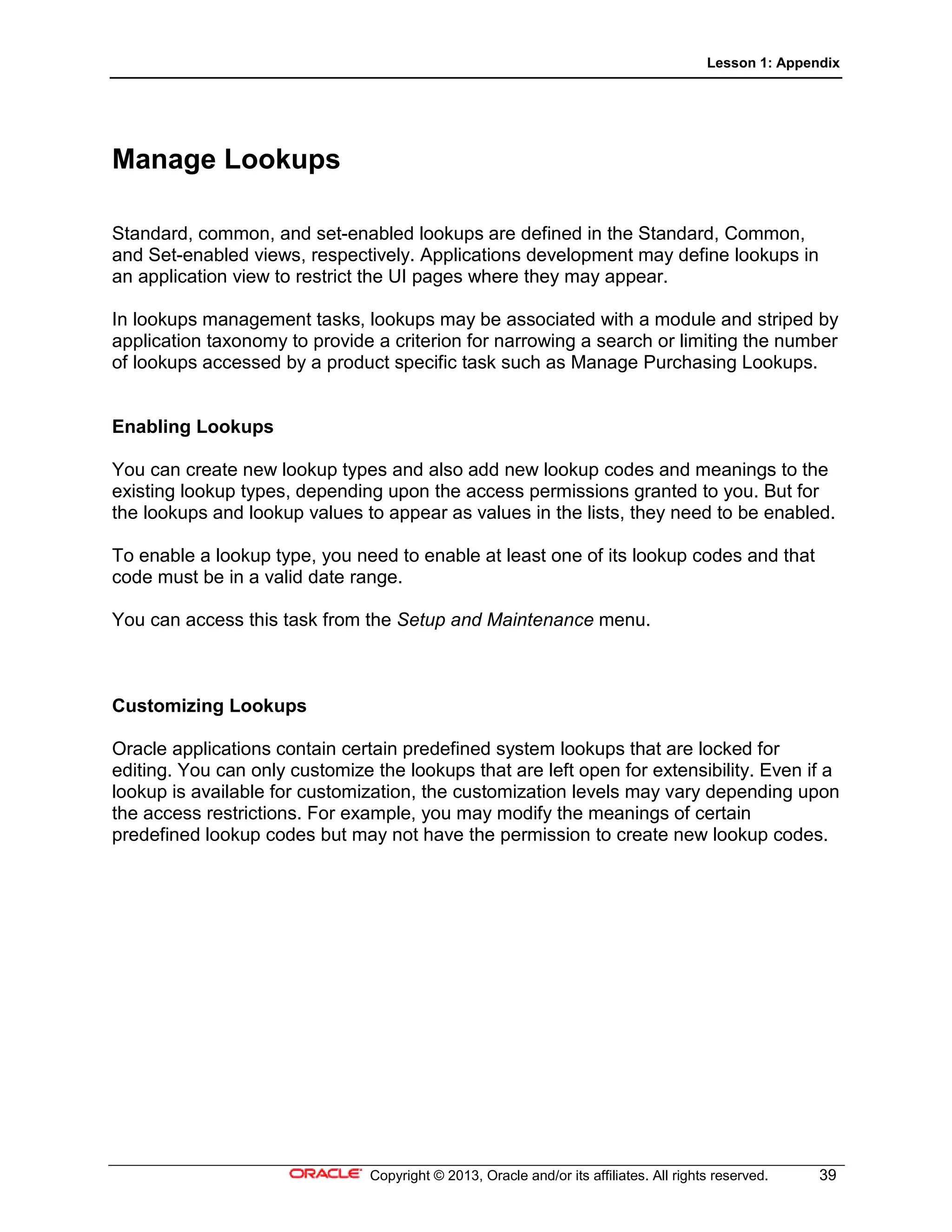 Lesson 1: Appendix
Copyright © 2013, Oracle and/or its affiliates. All rights reserved. 39
Manage Lookups
Standard, common, and set-enabled lookups are defined in the Standard, Common,
and Set-enabled views, respectively. Applications development may define lookups in
an application view to restrict the UI pages where they may appear.
In lookups management tasks, lookups may be associated with a module and striped by
application taxonomy to provide a criterion for narrowing a search or limiting the number
of lookups accessed by a product specific task such as Manage Purchasing Lookups.
Enabling Lookups
You can create new lookup types and also add new lookup codes and meanings to the
existing lookup types, depending upon the access permissions granted to you. But for
the lookups and lookup values to appear as values in the lists, they need to be enabled.
To enable a lookup type, you need to enable at least one of its lookup codes and that
code must be in a valid date range.
You can access this task from the Setup and Maintenance menu.
Customizing Lookups
Oracle applications contain certain predefined system lookups that are locked for
editing. You can only customize the lookups that are left open for extensibility. Even if a
lookup is available for customization, the customization levels may vary depending upon
the access restrictions. For example, you may modify the meanings of certain
predefined lookup codes but may not have the permission to create new lookup codes.
 
