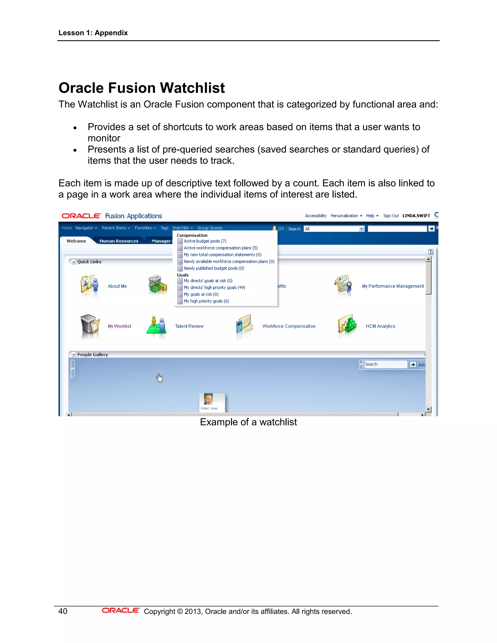 Lesson 1: Appendix
40 Copyright © 2013, Oracle and/or its affiliates. All rights reserved.
Oracle Fusion Watchlist
The Watchlist is an Oracle Fusion component that is categorized by functional area and:
• Provides a set of shortcuts to work areas based on items that a user wants to
monitor
• Presents a list of pre-queried searches (saved searches or standard queries) of
items that the user needs to track.
Each item is made up of descriptive text followed by a count. Each item is also linked to
a page in a work area where the individual items of interest are listed.
Example of a watchlist
 