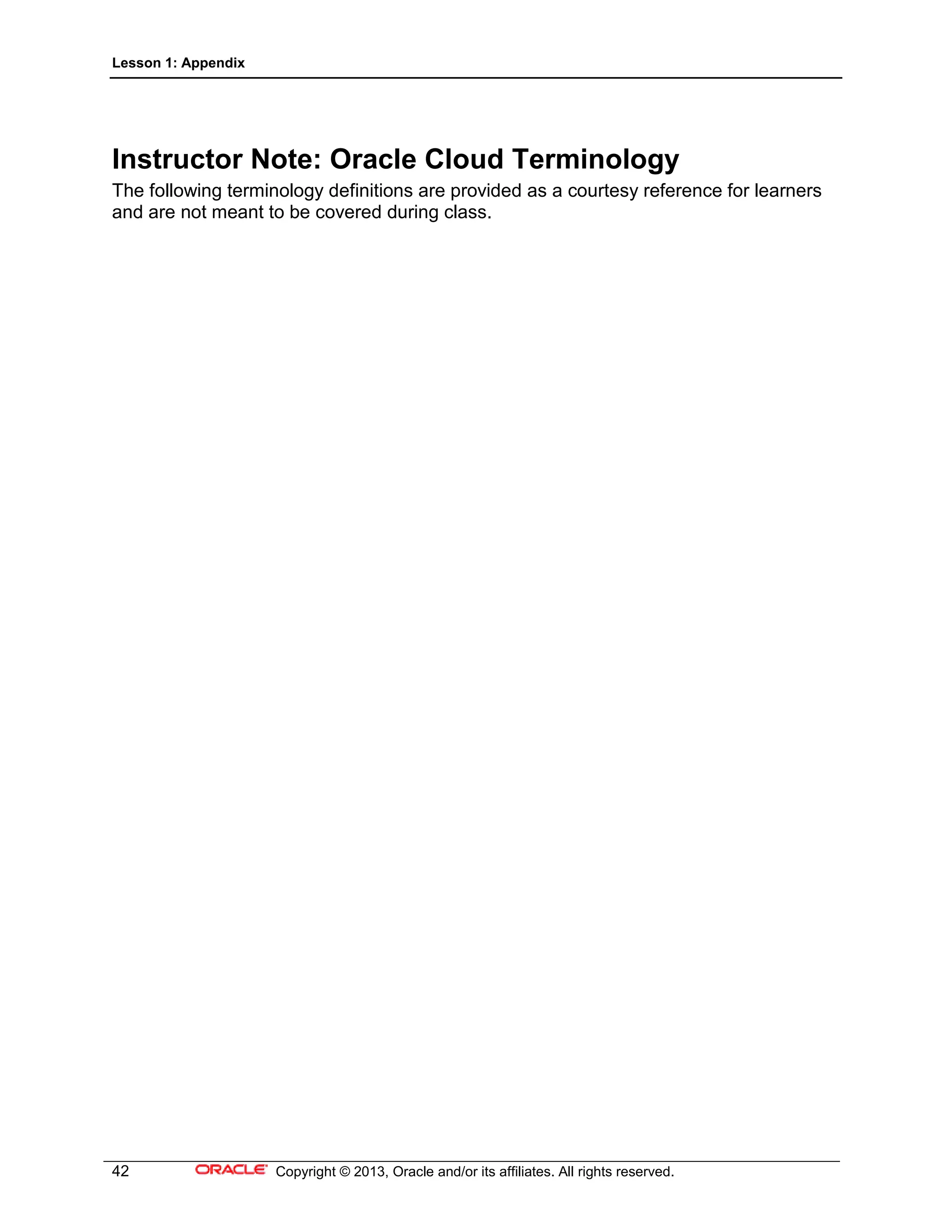 Lesson 1: Appendix
42 Copyright © 2013, Oracle and/or its affiliates. All rights reserved.
Instructor Note: Oracle Cloud Terminology
The following terminology definitions are provided as a courtesy reference for learners
and are not meant to be covered during class.
 