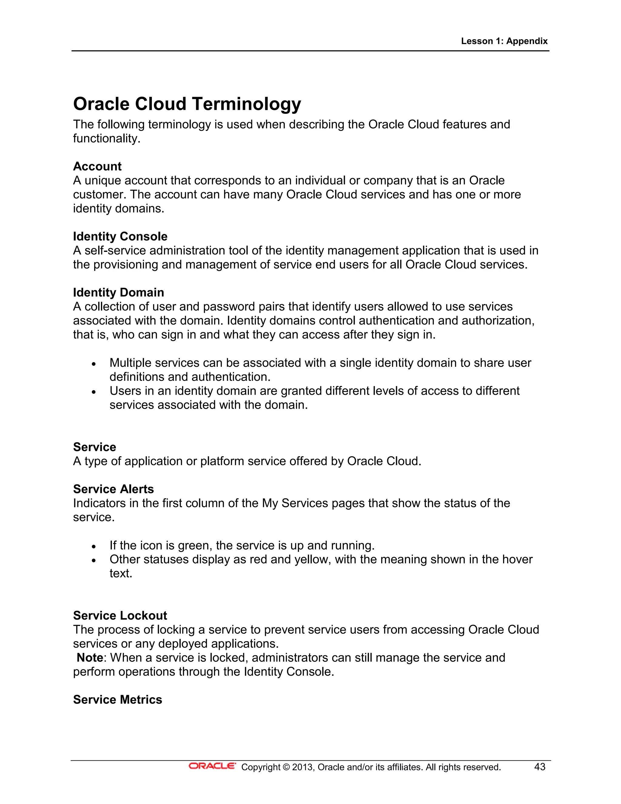 Lesson 1: Appendix
Copyright © 2013, Oracle and/or its affiliates. All rights reserved. 43
Oracle Cloud Terminology
The following terminology is used when describing the Oracle Cloud features and
functionality.
Account
A unique account that corresponds to an individual or company that is an Oracle
customer. The account can have many Oracle Cloud services and has one or more
identity domains.
Identity Console
A self-service administration tool of the identity management application that is used in
the provisioning and management of service end users for all Oracle Cloud services.
Identity Domain
A collection of user and password pairs that identify users allowed to use services
associated with the domain. Identity domains control authentication and authorization,
that is, who can sign in and what they can access after they sign in.
• Multiple services can be associated with a single identity domain to share user
definitions and authentication.
• Users in an identity domain are granted different levels of access to different
services associated with the domain.
Service
A type of application or platform service offered by Oracle Cloud.
Service Alerts
Indicators in the first column of the My Services pages that show the status of the
service.
• If the icon is green, the service is up and running.
• Other statuses display as red and yellow, with the meaning shown in the hover
text.
Service Lockout
The process of locking a service to prevent service users from accessing Oracle Cloud
services or any deployed applications.
Note: When a service is locked, administrators can still manage the service and
perform operations through the Identity Console.
Service Metrics
 