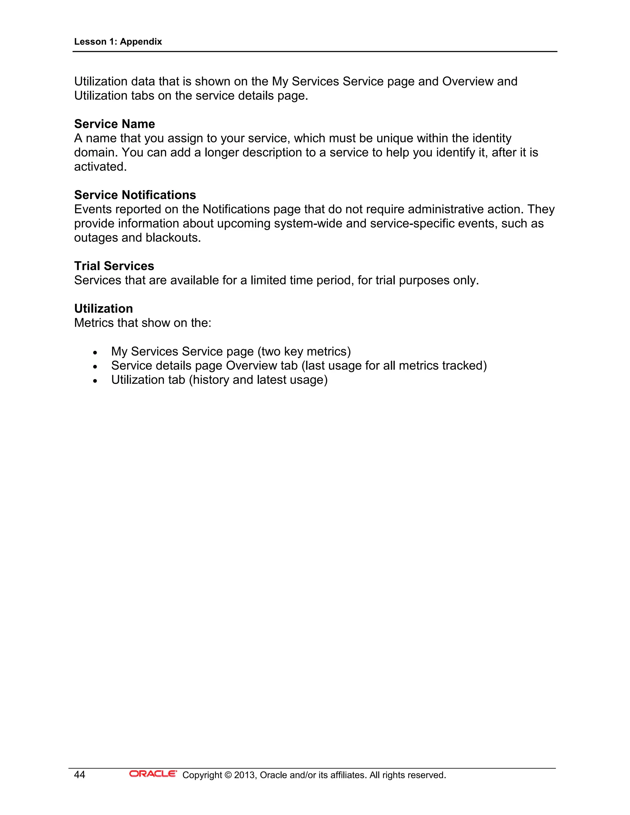 Lesson 1: Appendix
44 Copyright © 2013, Oracle and/or its affiliates. All rights reserved.
Utilization data that is shown on the My Services Service page and Overview and
Utilization tabs on the service details page.
Service Name
A name that you assign to your service, which must be unique within the identity
domain. You can add a longer description to a service to help you identify it, after it is
activated.
Service Notifications
Events reported on the Notifications page that do not require administrative action. They
provide information about upcoming system-wide and service-specific events, such as
outages and blackouts.
Trial Services
Services that are available for a limited time period, for trial purposes only.
Utilization
Metrics that show on the:
• My Services Service page (two key metrics)
• Service details page Overview tab (last usage for all metrics tracked)
• Utilization tab (history and latest usage)
 