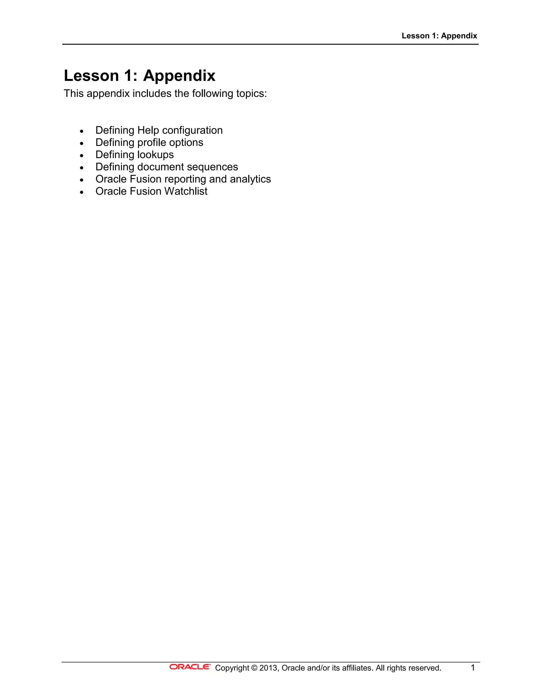 Lesson 1: Appendix
Copyright © 2013, Oracle and/or its affiliates. All rights reserved. 1
Lesson 1: Appendix
This appendix includes the following topics:
• Defining Help configuration
• Defining profile options
• Defining lookups
• Defining document sequences
• Oracle Fusion reporting and analytics
• Oracle Fusion Watchlist
 