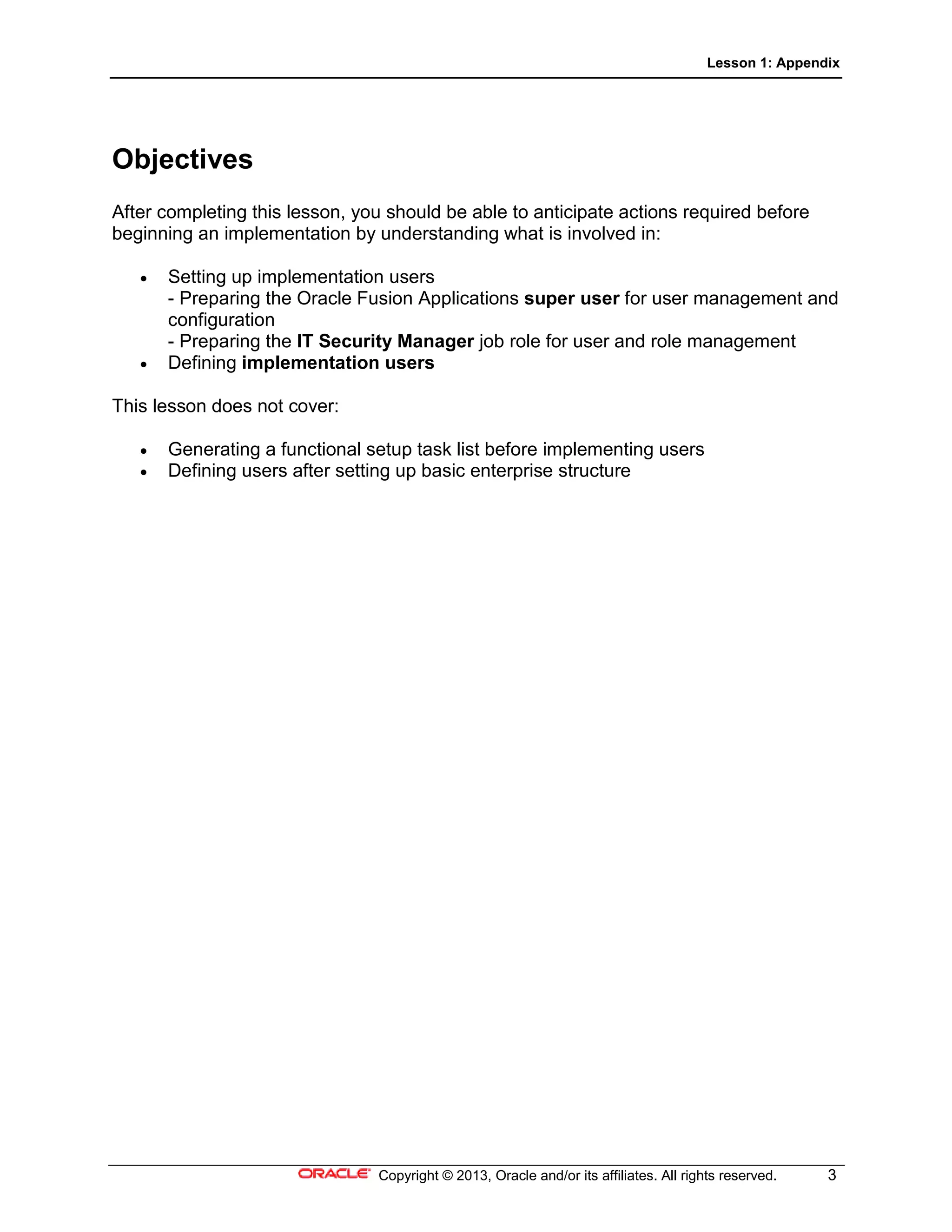 Lesson 1: Appendix
Copyright © 2013, Oracle and/or its affiliates. All rights reserved. 3
Objectives
After completing this lesson, you should be able to anticipate actions required before
beginning an implementation by understanding what is involved in:
• Setting up implementation users
- Preparing the Oracle Fusion Applications super user for user management and
configuration
- Preparing the IT Security Manager job role for user and role management
• Defining implementation users
This lesson does not cover:
• Generating a functional setup task list before implementing users
• Defining users after setting up basic enterprise structure
 
