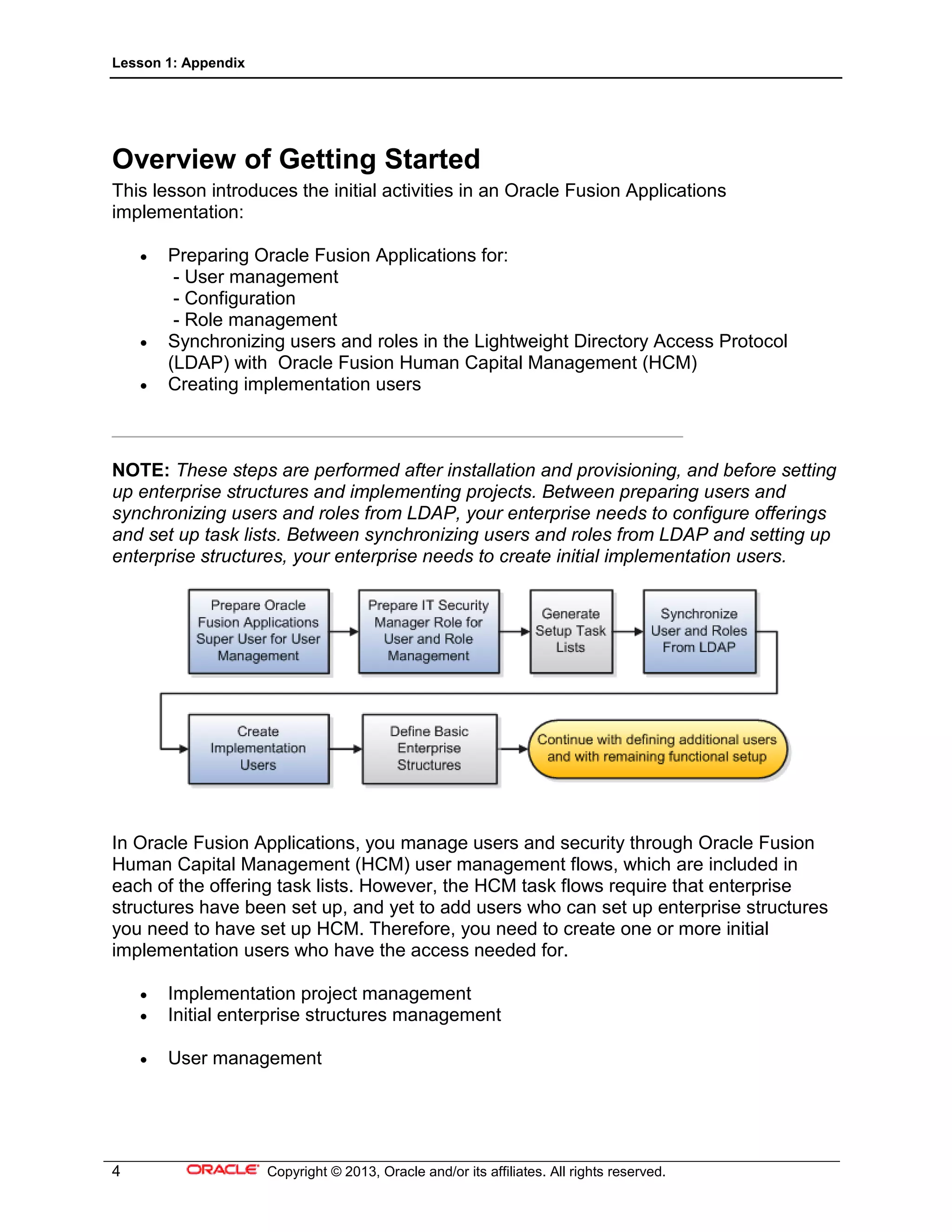 Lesson 1: Appendix
4 Copyright © 2013, Oracle and/or its affiliates. All rights reserved.
Overview of Getting Started
This lesson introduces the initial activities in an Oracle Fusion Applications
implementation:
• Preparing Oracle Fusion Applications for:
- User management
- Configuration
- Role management
• Synchronizing users and roles in the Lightweight Directory Access Protocol
(LDAP) with Oracle Fusion Human Capital Management (HCM)
• Creating implementation users
_______________________________________________________
NOTE: These steps are performed after installation and provisioning, and before setting
up enterprise structures and implementing projects. Between preparing users and
synchronizing users and roles from LDAP, your enterprise needs to configure offerings
and set up task lists. Between synchronizing users and roles from LDAP and setting up
enterprise structures, your enterprise needs to create initial implementation users.
In Oracle Fusion Applications, you manage users and security through Oracle Fusion
Human Capital Management (HCM) user management flows, which are included in
each of the offering task lists. However, the HCM task flows require that enterprise
structures have been set up, and yet to add users who can set up enterprise structures
you need to have set up HCM. Therefore, you need to create one or more initial
implementation users who have the access needed for.
• Implementation project management
• Initial enterprise structures management
• User management
 