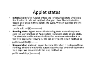 Applet states
• Initialization state: Applet enters the initialization state when it is
first loaded. It calls init method of Applet class. The initialization
occurs only once in the applet’s life cycle. We can override the init
method as
public void init(){-------------}
• Running state: Applet enters the running state when the system
calls the start method of Applet class from born state or Idle state.
The start method is automatically called when we return back to
the web page after leaving it. We can override the start method as
public void start(){---------}
• Stopped /Idel state: An applet become idle when it is stopped from
running. The stop method is automatically called when we leave the
web page. We can override the stop method as
public void stop(){----------}
 