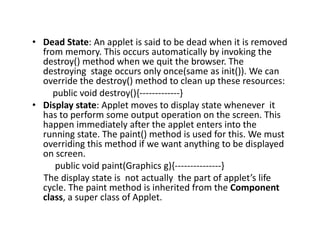 • Dead State: An applet is said to be dead when it is removed
from memory. This occurs automatically by invoking the
destroy() method when we quit the browser. The
destroying stage occurs only once(same as init()). We can
override the destroy() method to clean up these resources:
public void destroy(){-------------}
• Display state: Applet moves to display state whenever it
has to perform some output operation on the screen. This
happen immediately after the applet enters into the
running state. The paint() method is used for this. We must
overriding this method if we want anything to be displayed
on screen.
public void paint(Graphics g){---------------}
The display state is not actually the part of applet’s life
cycle. The paint method is inherited from the Component
class, a super class of Applet.
 