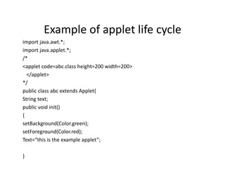 Example of applet life cycle
import java.awt.*;
import java.applet.*;
/*
<applet code=abc.class height=200 width=200>
</applet>
*/
public class abc extends Applet{
String text;
public void init()
{
setBackground(Color.green);
setForeground(Color.red);
Text=“this is the example applet”;
}
 