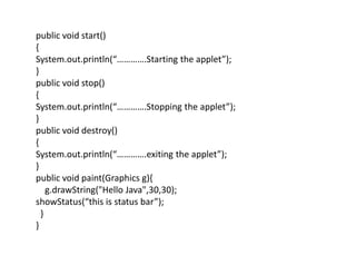 public void start()
{
System.out.println(“………….Starting the applet”);
}
public void stop()
{
System.out.println(“………….Stopping the applet”);
}
public void destroy()
{
System.out.println(“………….exiting the applet”);
}
public void paint(Graphics g){
g.drawString("Hello Java",30,30);
showStatus(“this is status bar”);
}
}
 