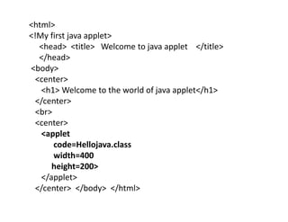 <html>
<!My first java applet>
<head> <title> Welcome to java applet </title>
</head>
<body>
<center>
<h1> Welcome to the world of java applet</h1>
</center>
<br>
<center>
<applet
code=Hellojava.class
width=400
height=200>
</applet>
</center> </body> </html>
 
