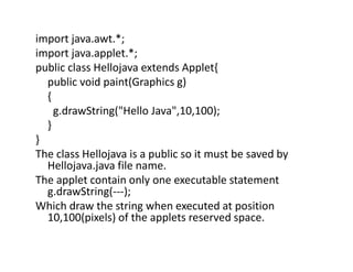 import java.awt.*;
import java.applet.*;
public class Hellojava extends Applet{
public void paint(Graphics g)
{
g.drawString("Hello Java",10,100);
}
}
The class Hellojava is a public so it must be saved by
Hellojava.java file name.
The applet contain only one executable statement
g.drawString(---);
Which draw the string when executed at position
10,100(pixels) of the applets reserved space.
 