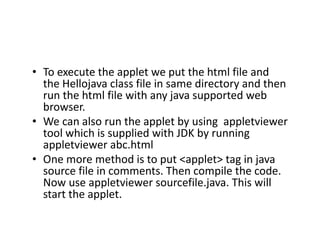 • To execute the applet we put the html file and
the Hellojava class file in same directory and then
run the html file with any java supported web
browser.
• We can also run the applet by using appletviewer
tool which is supplied with JDK by running
appletviewer abc.html
• One more method is to put <applet> tag in java
source file in comments. Then compile the code.
Now use appletviewer sourcefile.java. This will
start the applet.
 