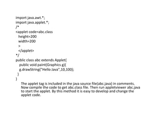 import java.awt.*;
import java.applet.*;
/*
<applet code=abc.class
height=200
width=200
>
</applet>
*/
public class abc extends Applet{
public void paint(Graphics g){
g.drawString("Hello Java",10,100);
}
}
The applet tag is included in the java source file(abc.java) in comments.
Now compile the code to get abc.class file. Then run appletviewer abc.java
to start the applet. By this method it is easy to develop and change the
applet code.
 