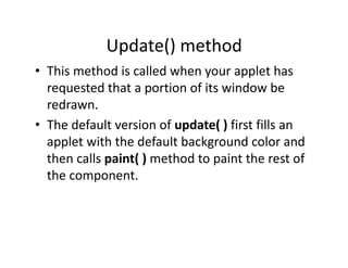 Update() method
• This method is called when your applet has
requested that a portion of its window be
redrawn.
• The default version of update( ) first fills an
applet with the default background color and
then calls paint( ) method to paint the rest of
the component.
 