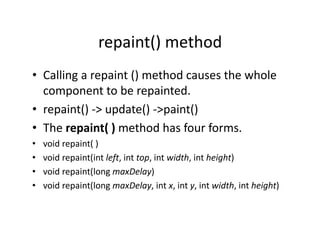 repaint() method
• Calling a repaint () method causes the whole
component to be repainted.
• repaint() -> update() ->paint()
• The repaint( ) method has four forms.
• void repaint( )
• void repaint(int left, int top, int width, int height)
• void repaint(long maxDelay)
• void repaint(long maxDelay, int x, int y, int width, int height)
 