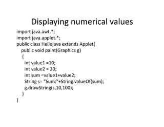 Displaying numerical values
import java.awt.*;
import java.applet.*;
public class Hellojava extends Applet{
public void paint(Graphics g)
{
int value1 =10;
int value2 = 20;
int sum =value1+value2;
String s= "Sum:"+String.valueOf(sum);
g.drawString(s,10,100);
}
}
 
