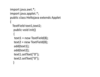import java.awt.*;
import java.applet.*;
public class Hellojava extends Applet
{
TextField text1,text2;
public void init()
{
text1 = new TextField(8);
text2 = new TextField(8);
add(text1);
add(text2);
text1.setText("0");
text2.setText("0");
}
 