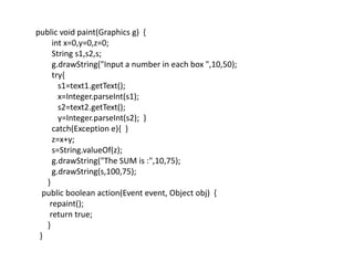public void paint(Graphics g) {
int x=0,y=0,z=0;
String s1,s2,s;
g.drawString("Input a number in each box ",10,50);
try{
s1=text1.getText();
x=Integer.parseInt(s1);
s2=text2.getText();
y=Integer.parseInt(s2); }
catch(Exception e){ }
z=x+y;
s=String.valueOf(z);
g.drawString("The SUM is :",10,75);
g.drawString(s,100,75);
}
public boolean action(Event event, Object obj) {
repaint();
return true;
}
}
 