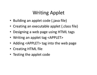 Writing Applet
• Building an applet code (.java file)
• Creating an executable applet (.class file)
• Designing a web page using HTML tags
• Writing an applet tag <APPLET>
• Adding <APPLET> tag into the web page
• Creating HTML file
• Testing the applet code
 
