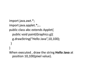 import java.awt.*;
import java.applet.*;…
public class abc extends Applet{
public void paint(Graphics g){
g.drawString(“Hello Java”,10,100);
}
}
When executed , draw the string Hello Java at
position 10,100(pixel value).
 