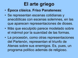 El arte griego
• Época clásica. Friso Panateneas:
• Se representan escenas cotidianas y
  anecdóticas con escenas solemnes, en las
  que aparecen representaciones de dioses.
• Más que esculpido parece modelado sobre
  el mármol por la suavidad de las formas.
• La procesión, como otras representaciones
  del Partenón, representan el triunfo de
  Atenas sobre sus enemigos. Es, pues, un
  programa político además de religioso.
 