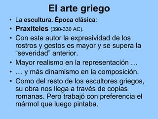 El arte griego
• La escultura. Época clásica:
• Praxíteles (390-330 AC).
• Con este autor la expresividad de los
  rostros y gestos es mayor y se supera la
  “severidad” anterior.
• Mayor realismo en la representación …
• … y más dinamismo en la composición.
• Como del resto de los escultores griegos,
  su obra nos llega a través de copias
  romanas. Pero trabajó con preferencia el
  mármol que luego pintaba.
 