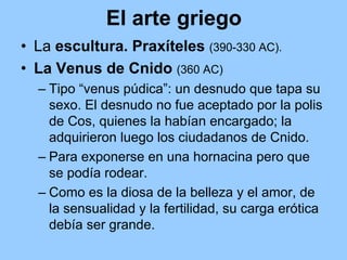 El arte griego
• La escultura. Praxíteles (390-330 AC).
• La Venus de Cnido (360 AC)
  – Tipo “venus púdica”: un desnudo que tapa su
    sexo. El desnudo no fue aceptado por la polis
    de Cos, quienes la habían encargado; la
    adquirieron luego los ciudadanos de Cnido.
  – Para exponerse en una hornacina pero que
    se podía rodear.
  – Como es la diosa de la belleza y el amor, de
    la sensualidad y la fertilidad, su carga erótica
    debía ser grande.
 