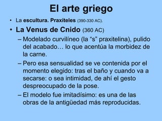El arte griego
• La escultura. Praxíteles (390-330 AC).
• La Venus de Cnido (360 AC)
   – Modelado curvilíneo (la “s” praxitelina), pulido
     del acabado… lo que acentúa la morbidez de
     la carne.
   – Pero esa sensualidad se ve contenida por el
     momento elegido: tras el baño y cuando va a
     secarse: o sea intimidad, de ahí el gesto
     despreocupado de la pose.
   – El modelo fue imitadísimo: es una de las
     obras de la antigüedad más reproducidas.
 