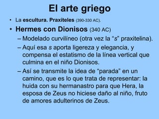 El arte griego
• La escultura. Praxíteles (390-330 AC).
• Hermes con Dionisos (340 AC)
   – Modelado curvilíneo (otra vez la “s” praxitelina).
   – Aquí esa s aporta ligereza y elegancia, y
     compensa el estatismo de la línea vertical que
     culmina en el niño Dionisos.
   – Así se transmite la idea de “parada” en un
     camino, que es lo que trata de representar: la
     huida con su hermanastro para que Hera, la
     esposa de Zeus no hiciese daño al niño, fruto
     de amores adulterinos de Zeus.
 