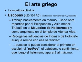 El arte griego
• La escultura clásica.
• Escopas (420-330 AC). (Su fecha de nacimiento es muy discutida)
   – Trabajó básicamente en mármol. Tiene obra
     repartida por el Peloponeso y Asia menor.
     Trabajó en el Mausoleo de Halicarnaso y
     como arquitecto en el templo de Atenea Alea.
   – Recoge las influencias de Fidias y de Polilcleto
     aunque rompe con esa serenidad:
   – … pues se le puede considerar el primero en
     esculpir el “pathos”, el patetismo o sentimiento,
     que luego el helenismo apurará al máximo.
 