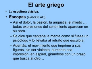 El arte griego
• La escultura clásica.
• Escopas (420-330 AC).
   – Así el dolor, la pasión, la angustia, el miedo …
     todas expresiones del sentimiento aparecen en
     su obra.
   – Se dice que captaba la mente como si fuese un
     psicólogo y lo llevaba al retrato que esculpía.
   – Además, el movimiento que imprime a sus
     figuras, sin ser violento, aumenta esa
     impresión: en espiral, girándose con un brazo
     que busca al otro…
 