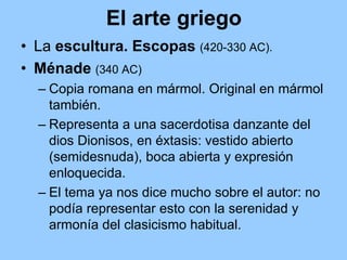 El arte griego
• La escultura. Escopas (420-330 AC).
• Ménade (340 AC)
  – Copia romana en mármol. Original en mármol
    también.
  – Representa a una sacerdotisa danzante del
    dios Dionisos, en éxtasis: vestido abierto
    (semidesnuda), boca abierta y expresión
    enloquecida.
  – El tema ya nos dice mucho sobre el autor: no
    podía representar esto con la serenidad y
    armonía del clasicismo habitual.
 