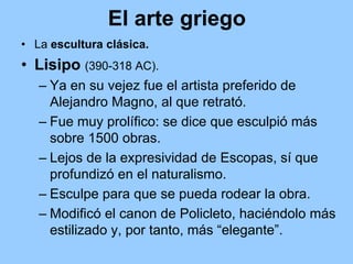 El arte griego
• La escultura clásica.
• Lisipo (390-318 AC).
   – Ya en su vejez fue el artista preferido de
     Alejandro Magno, al que retrató.
   – Fue muy prolífico: se dice que esculpió más
     sobre 1500 obras.
   – Lejos de la expresividad de Escopas, sí que
     profundizó en el naturalismo.
   – Esculpe para que se pueda rodear la obra.
   – Modificó el canon de Policleto, haciéndolo más
     estilizado y, por tanto, más “elegante”.
 